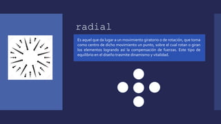 radial
Es aquel que da lugar a un movimiento giratorio o de rotación, que toma
como centro de dicho movimiento un punto, sobre el cual rotan o giran
los elementos logrando así la compensación de fuerzas. Este tipo de
equilibrio en el diseño trasmite dinamismo y vitalidad.
 