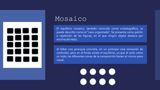 Mosaico
El equilibrio mosaico, también conocido como cristalográfico, se
puede describir como el “caos organizado". Se presenta como patrón
o repetición de las figuras, en el que ningún objeto destaca por
encima del resto.
Al faltar una jerarquía concreta, en un principio crea sensación de
confusión, pero en el fondo existe el equilibrio, ya que al verlo como
un todo, las diferentes zonas de la composición tienen el mismo peso
visual.
 
