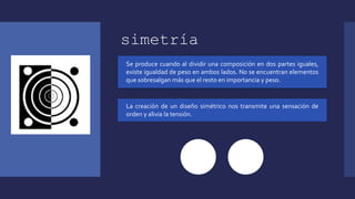 simetría
Se produce cuando al dividir una composición en dos partes iguales,
existe igualdad de peso en ambos lados. No se encuentran elementos
que sobresalgan más que el resto en importancia y peso.
La creación de un diseño simétrico nos transmite una sensación de
orden y alivia la tensión.
 