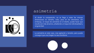 asimetría
Al dividir la composición, no se llega a notar las mismas
dimensiones en tamaño, color, peso en los elementos. Sin
embargo, un toque de asimetría en el diseño, puede hacer que
resulte aún más atractivo, añadiendo un toque de individualidad y
singularidad.
La asimetría en este caso, crea agitación y tensión, pero puede
conseguir que una imagen no sea monótona.
 