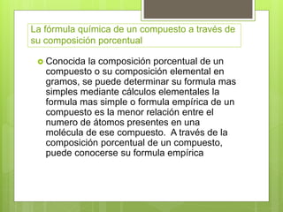 La fórmula química de un compuesto a través de
su composición porcentual
 Conocida la composición porcentual de un
compuesto o su composición elemental en
gramos, se puede determinar su formula mas
simples mediante cálculos elementales la
formula mas simple o formula empírica de un
compuesto es la menor relación entre el
numero de átomos presentes en una
molécula de ese compuesto. A través de la
composición porcentual de un compuesto,
puede conocerse su formula empírica
 