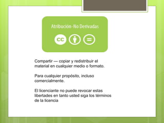 Compartir — copiar y redistribuir el
material en cualquier medio o formato.
Para cualquier propósito, incluso
comercialmente.
El licenciante no puede revocar estas
libertades en tanto usted siga los términos
de la licencia
 