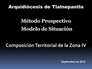 Arquidiócesis de Tlalnepantla


      Método Prospectivo
       Modelo de Situación


Composición Territorial de la Zona IV


                         Septiembre de 2012
 