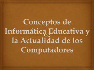 Conceptos de
Informática Educativa y
la Actualidad de los
Computadores
 