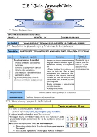 I. Datos Informativos:
DOCENTE: Janet Yrene Romero Estacio.
GRADO: 5° SECCIÓN: “D” FECHA: 29-03-2023
II. Propósitos de Aprendizajes y Evidencias de Aprendizajes
Propósito COMPONEMOS Y DESCOMPONEMOS NÚMEROS DE CINCO CIFRAS PARA DIVERTIRNOS
III. Momentos y tiempos de la Actividad
Inicio Tiempo aproximado: 10 min
Se realiza un cordial saludo a los estudiantes.
Los niños repiten: Soy fuerte, soy inteligente y soy importante.
Iniciamos la sesión realizando el juego “Que numero es”
 Participan de una actividad divertida adivina “que número es”, cada
grupo recibe tarjetas con números del 1 al 9 y le pide que formen un
número.
 Escuchan las indicaciones como: es un número que…
 Tiene cinco dígitos tiene 8 en las centenas ¿qué número
formaste?
 Tiene cuatro dígitos tiene 1 millar ¿qué número formaste?
Actividad: “COMPONIENDO Y DESCOMPONIENDO HASTA LA CENTENA DE MILLAR”
Área Competencia y capacidades Desempeños
Evidencia de
aprendizaje
MATEMATICA
Resuelve problemas de cantidad.
- Traduce cantidades a expresiones
numéricas.
- Comunica su comprensión sobre los
números y las operaciones.
- Usa estrategias y procedimientos de
estimación y cálculo.
Argumenta afirmaciones sobre las
relaciones numéricas y las operaciones.
- Expresa con diversas representaciones y
lenguaje numérico (números, signos y
expresiones verbales) su comprensión
de:
• El valor posicional de un dígito en nú-
meros de hasta seis cifras, al hacer
equivalencias entre decenas de millar,
unidades de millar, centenas, decenas y
unidades; así como del valor posicional
de decimales hasta el décimo, su com-
paración y orden.
- Emplea estrategias y procedimientos
como los siguientes:
- •Estrategias heurísticas.
Representar con el
material base diez
hasta la CM para
realizar diversas
descomposiciones.
Enfoque transversal Enfoque del bien común y enfoque de la excelencia
Materiales o recursos Papelotes, plumones, tarjetas numéricas.
I.E “ Julio Armando Ruiz
Vásquez”
 