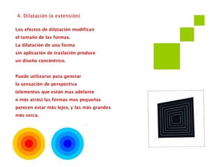 4. Dilatación (o extensión)
Los efectos de dilatación modifican
el tamaño de las formas.
La dilatación de una forma
sin aplicación de traslación produce
un diseño concéntrico.
Puede utilizarse para generar
la sensación de perspectiva
(elementos que están mas adelante
o más atrás) las formas mas pequeñas
parecen estar más lejos, y las más grandes
más cerca.
 