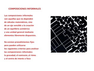 COMPOSICIONES INFORMALES
Las composiciones informales
son aquellas que no dependen
de cálculos matemáticos, sino
de un ojo sensible a la creación
de un equilibrio asimétrico
y una unidad general mediante
elementos libremente dispuestos.
No existen procedimientos fijos
pero pueden utilizarse
los siguientes criterios para analizar
las composiciones informales:
la gravedad, el contraste, el ritmo
y el centro de interés o foco
 