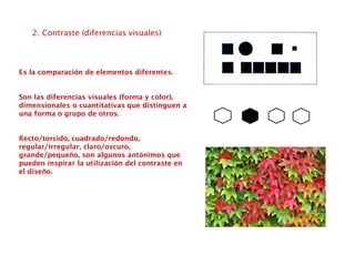 2. Contraste (diferencias visuales)
Es la comparación de elementos diferentes.
Son las diferencias visuales (forma y color),
dimensionales o cuantitativas que distinguen a
una forma o grupo de otros.
Recto/torcido, cuadrado/redondo,
regular/irregular, claro/oscuro,
grande/pequeño, son algunos antónimos que
pueden inspirar la utilización del contraste en
el diseño.
 