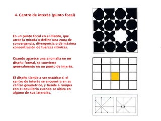 4. Centro de interés (punto focal)
Es un punto focal en el diseño, que
atrae la mirada o define una zona de
convergencia, divergencia o de máxima
concentración de fuerzas rítmicas.
Cuando aparece una anomalía en un
diseño formal, se convierte
generalmente en un punto de interés.
El diseño tiende a ser estático si el
centro de interés se encuentra en su
centro geométrico, y tiende a romper
con el equilibrio cuando se ubica en
alguno de sus laterales.
 