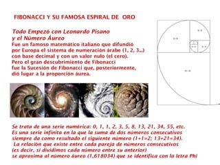 FIBONACCI Y SU FAMOSA ESPIRAL DE ORO
Todo Empezó con Leonardo Pisano
y el Número Áureo
Fue un famoso matemático italiano que difundió
por Europa el sistema de numeración árabe (1, 2, 3...)
con base decimal y con un valor nulo (el cero).
Pero el gran descubrimiento de Fibonacci
fue la Sucesión de Fibonacci que, posteriormente,
dió lugar a la proporción áurea.
Se trata de una serie numérica: 0, 1, 1, 2, 3, 5, 8, 13, 21, 34, 55, etc.
Es una serie infinita en la que la suma de dos números consecutivos
siempre da como resultado el siguiente número (1+1=2; 13+21=34).
La relación que existe entre cada pareja de números consecutivos
(es decir, si dividimos cada número entre su anterior)
se aproxima al número áureo (1,618034) que se identifica con la letra Phi
 