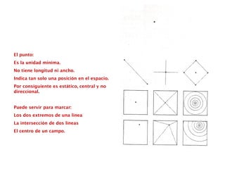 El punto:
Es la unidad mínima.
No tiene longitud ni ancho.
Indica tan solo una posición en el espacio.
Por consiguiente es estático, central y no
direccional.
Puede servir para marcar:
Los dos extremos de una línea
La intersección de dos líneas
El centro de un campo.
 
