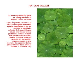 TEXTURAS VISUALES
Es una representación plana,
sin relieve, que imita el
aspecto real de las cosas.
Como se percibe a través de la
vista (no es rugosa) dependerá
del tipo y calidad de la luz, así
como de la opacidad y
reflexión de la superficie que
ocupa. Este tipo de textura
guarda una estrecha relación
con las texturas naturales a
las que se refiere, pues nos
recuerda las sensaciones
experimentadas en otro
momento (la rugosidad de una
pared, el tronco de un árbol, la
dureza, la suavidad, etc.).
 