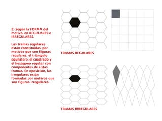 2) Según la FORMA del
motivo, en REGULARES e
IRREGULARES.
Las tramas regulares
están constituidas por
motivos que son figuras
regulares, el triángulo
equilátero, el cuadrado y
el hexágono regular son
componentes de estas
tramas. En oposición, las
irregulares están
formadas por motivos que
son figuras irregulares.
TRAMAS REGULARES
TRAMAS IRREGULARES
 