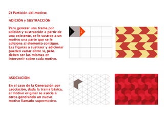 2) Partición del motivo:
ADICIÓN y SUSTRACCIÓN
Para generar una trama por
adición y sustracción a partir de
una existente, se le sustrae a un
motivo una parte que se le
adiciona al elemento contiguo.
Las figuras a sustraer y adicionar
pueden variar entre sí, pero
deben ser las mismas en
intervenir sobre cada motivo.
ASOCIACIÓN
En el caso de la Generación por
asociación, dada la trama básica,
el motivo original se asocia a
otros generando un nuevo
motivo llamado supermotivo.
 