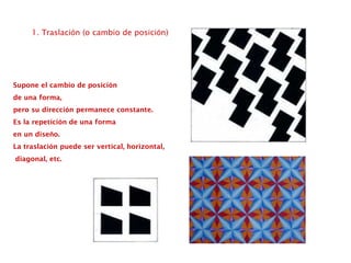 1. Traslación (o cambio de posición)
Supone el cambio de posición
de una forma,
pero su dirección permanece constante.
Es la repetición de una forma
en un diseño.
La traslación puede ser vertical, horizontal,
diagonal, etc.
 