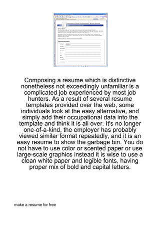 Composing a resume which is distinctive
   nonetheless not exceedingly unfamiliar is a
     complicated job experienced by most job
       hunters. As a result of several resume
      templates provided over the web, some
   individuals look at the easy alternative, and
    simply add their occupational data into the
  template and think it is all over. It's no longer
    one-of-a-kind, the employer has probably
  viewed similar format repeatedly, and it is an
 easy resume to show the garbage bin. You do
 not have to use color or scented paper or use
 large-scale graphics instead it is wise to use a
   clean white paper and legible fonts, having
       proper mix of bold and capital letters.




make a resume for free
 