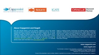 www.sogeti.com
www.capgemini.com
The information contained in this presentation is proprietary. It is for intermediary use only.
Copyright © 2015 Capgemini and Sogeti. All rights reserved.
Rightshore® is a trademark belonging to Capgemini.
No part of this presentation may be modified, deleted or expanded by any process or means without prior written permission from Capgemini.
About Capgemini and Sogeti
Now with 180,000 people in over 40 countries, Capgemini is one of the world's
foremost providers of consulting, technology and outsourcing services. The Group
reported 2014 global revenues of EUR 10.573 billion. Together with its clients,
Capgemini creates and delivers business, technology and digital solutions that fit
their needs, enabling them to achieve innovation and competitiveness. A deeply
multicultural organization, Capgemini has developed its own way of working, the
Collaborative Business ExperienceTM, and draws on Rightshore®, its worldwide
delivery model. Learn more about us at www.capgemini.com.
Sogeti is a leading provider of technology and software testing, specializing in
Application, Infrastructure and Engineering Services. Sogeti offers cutting-edge
solutions around Testing, Business Intelligence & Analytics, Mobile, Cloud and
Cyber Security. Sogeti brings together more than 20,000 professionals in 15
countries and has a strong local presence in over 100 locations in Europe, USA
and India. Sogeti is a wholly-owned subsidiary of Cap Gemini S.A., listed on the
Paris Stock Exchange.
 