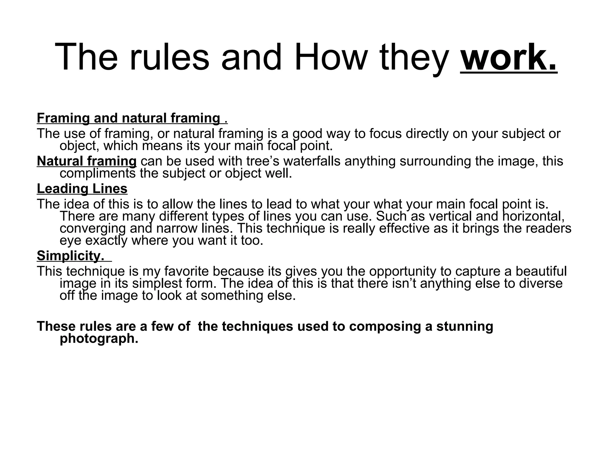 The rules and How they  work. Framing and natural framing  . The use of framing, or natural framing is a good way to focus directly on your subject or object, which means its your main focal point. Natural framing  can be used with tree’s waterfalls anything surrounding the image, this compliments the subject or object well. Leading Lines The idea of this is to allow the lines to lead to what your what your main focal point is. There are many different types of lines you can use. Such as vertical and horizontal, converging and narrow lines. This technique is really effective as it brings the readers eye exactly where you want it too. Simplicity.  This technique is my favorite because its gives you the opportunity to capture a beautiful image in its simplest form. The idea of this is that there isn’t anything else to diverse off the image to look at something else. These rules are a few of  the techniques used to composing a stunning photograph. 