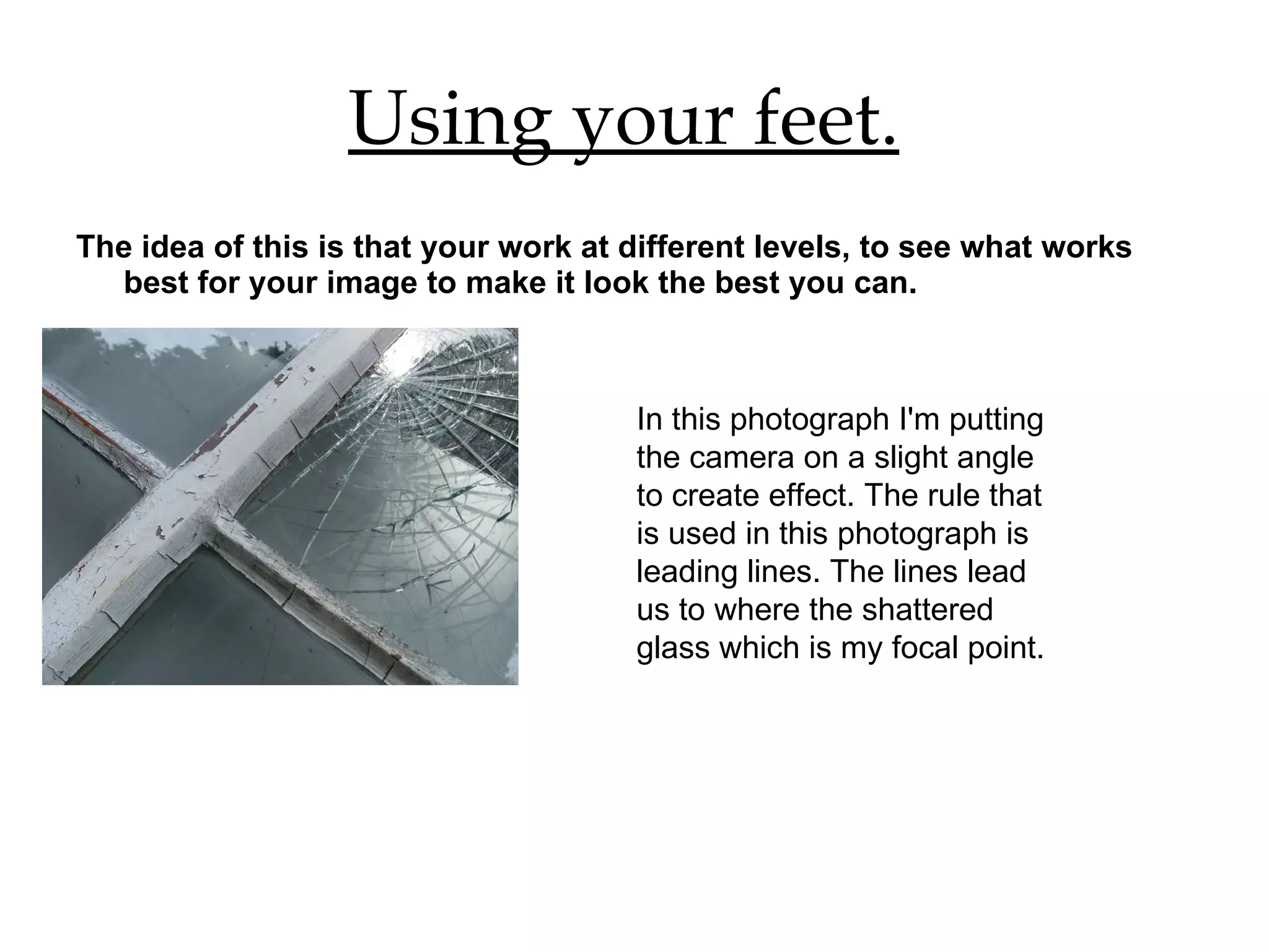 Using your feet.   The idea of this is that your work at different levels, to see what works best for your image to make it look the best you can.  In this photograph I'm putting the camera on a slight angle to create effect. The rule that is used in this photograph is leading lines. The lines lead us to where the shattered glass which is my focal point. 