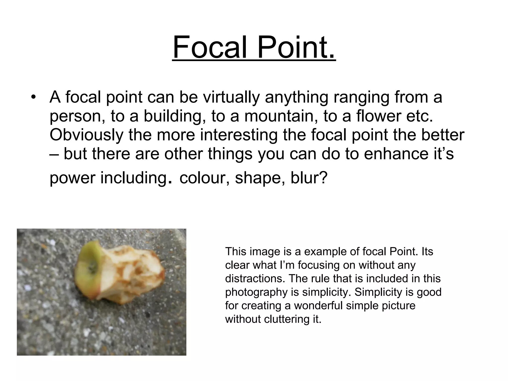 Focal Point . A focal point can be virtually anything ranging from a person, to a building, to a mountain, to a flower etc. Obviously the more interesting the focal point the better – but there are other things you can do to enhance it’s power including .  colour, shape, blur? This image is a example of focal Point. Its clear what I’m focusing on without any distractions. The rule that is included in this photography is simplicity. Simplicity is good for creating a wonderful simple picture without cluttering it. 
