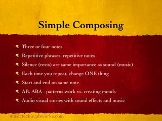 Simple Composing
     Three or four notes
     Repetitive phrases, repetitive notes
     Silence (rests) are same importance as sound (music)
     Each time you repeat, change ONE thing
     Start and end on same note
     AB, ABA - patterns work vs. creating moods
     Audio visual stories with sound effects and music


musictechie.pbworks.com
 