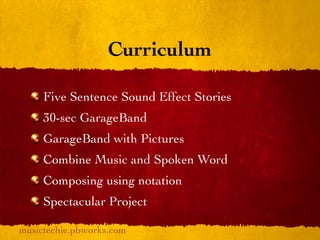 Curriculum

     Five Sentence Sound Effect Stories
     30-sec GarageBand
     GarageBand with Pictures
     Combine Music and Spoken Word
     Composing using notation
     Spectacular Project

musictechie.pbworks.com
 