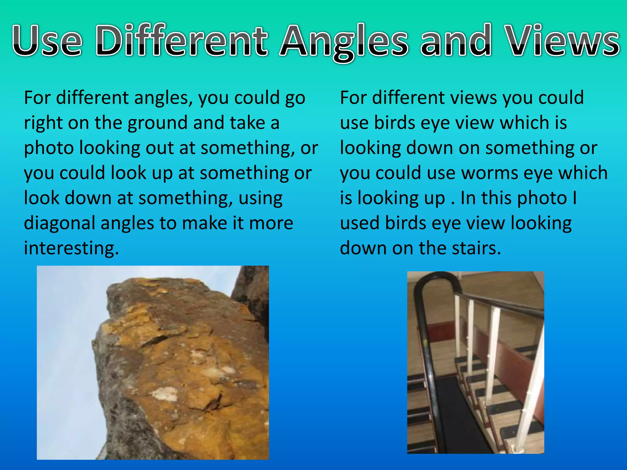 Use Different Angles and ViewsFor different views you could use birds eye view which is looking down on something or you could use worms eye which is looking up . In this photo I used birds eye view looking down on the stairs.For different angles, you could go right on the ground and take a photo looking out at something, or you could look up at something or look down at something, using diagonal angles to make it more interesting.