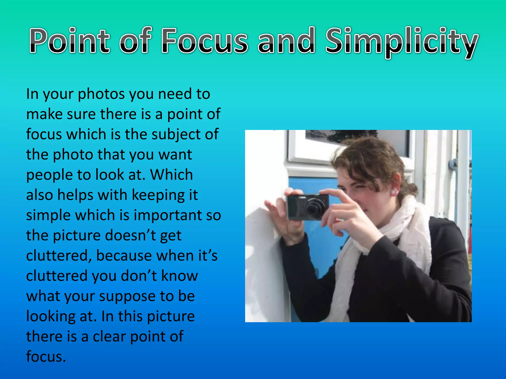 Point of Focus and SimplicityIn your photos you need to make sure there is a point of focus which is the subject of the photo that you want people to look at. Which also helps with keeping it simple which is important so the picture doesn’t get cluttered, because when it’s cluttered you don’t know what your suppose to be looking at. In this picture there is a clear point of focus.