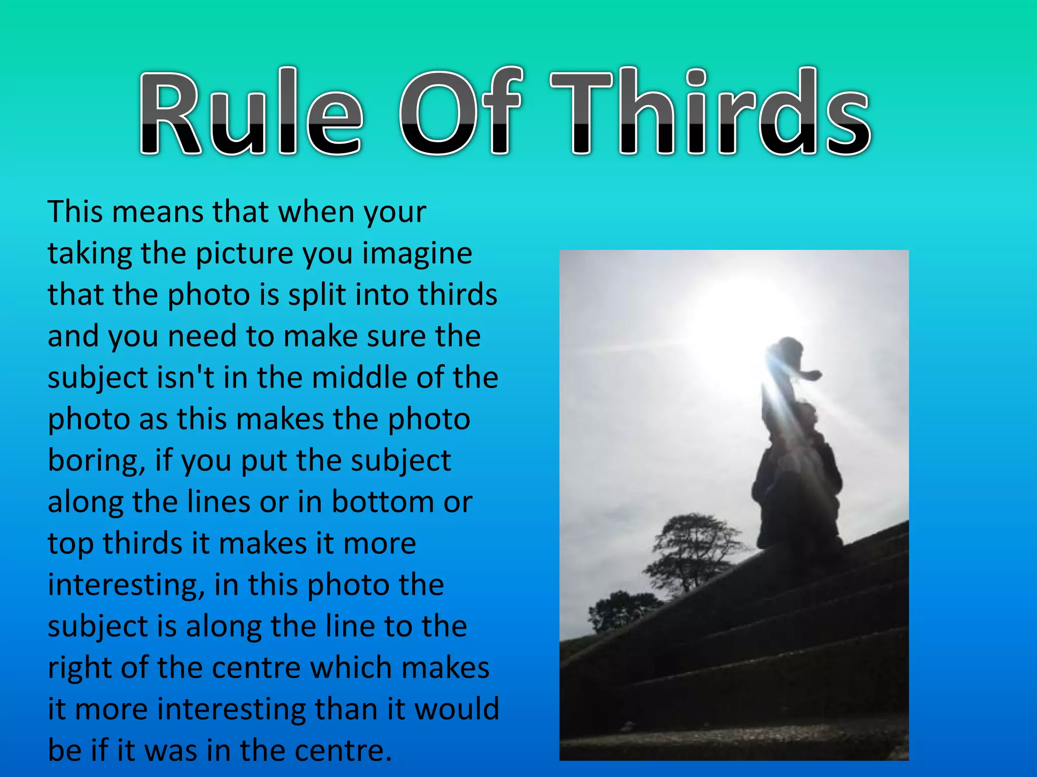 Rule Of ThirdsThis means that when your taking the picture you imagine that the photo is split into thirds and you need to make sure the subject isn't in the middle of the photo as this makes the photo boring, if you put the subject along the lines or in bottom or top thirds it makes it more interesting, in this photo the subject is along the line to the right of the centre which makes it more interesting than it would be if it was in the centre.