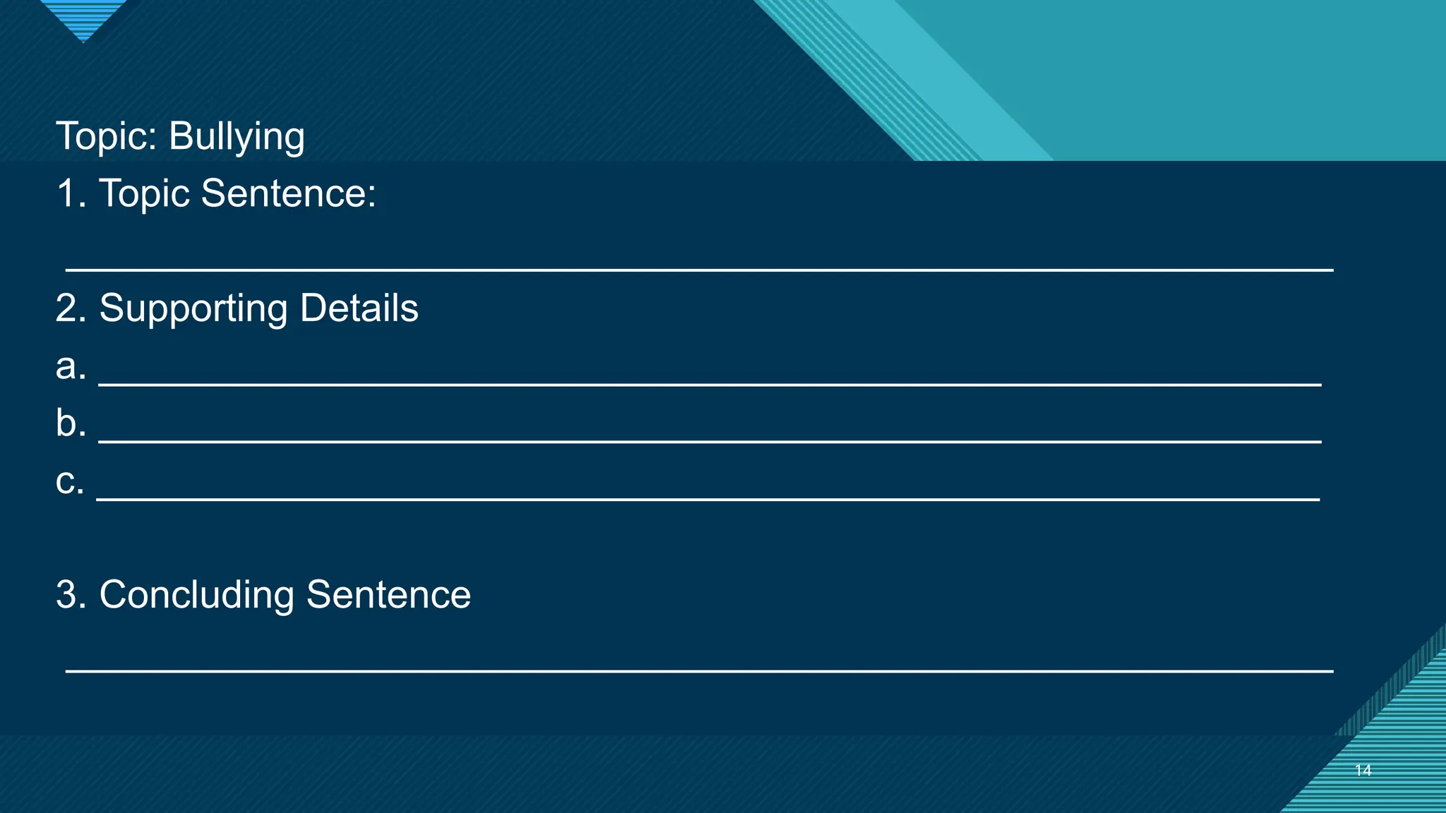 Click to edit Master title style
14
14
Topic: Bullying
1. Topic Sentence:
__________________________________________________________
2. Supporting Details
a. ________________________________________________________
b. ________________________________________________________
c. ________________________________________________________
3. Concluding Sentence
__________________________________________________________
 