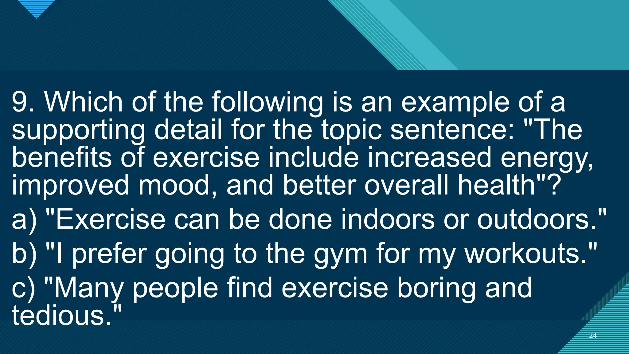 Click to edit Master title style
24
24
9. Which of the following is an example of a
supporting detail for the topic sentence: "The
benefits of exercise include increased energy,
improved mood, and better overall health"?
a) "Exercise can be done indoors or outdoors."
b) "I prefer going to the gym for my workouts."
c) "Many people find exercise boring and
tedious."
 