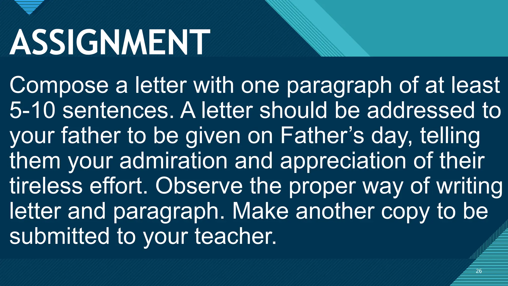 Click to edit Master title style
26
ASSIGNMENT
26
Compose a letter with one paragraph of at least
5-10 sentences. A letter should be addressed to
your father to be given on Father’s day, telling
them your admiration and appreciation of their
tireless effort. Observe the proper way of writing
letter and paragraph. Make another copy to be
submitted to your teacher.
 