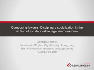 Composing lawyers: Disciplinary socialization in the
writing of a collaborative legal memorandum
Christoph A. Hafner
Department of English, City University of Hong Kong
The 14th Symposium on Second Language Writing
November 20, 2015
 