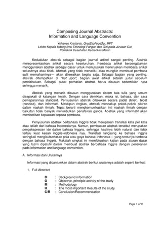 Composing Journal Abstracts:
                  Information and Language Convention
                        Yohanes Kristianto, GradDipFoodSci, MFT
          Lektor Kepala bidang Ilmu Teknologi Pangan dan Gizi pada Jurusan Gizi
                          Politeknik Kesehatan Kemenkes Malan


       Kedudukan abstrak sebagai bagian journal artikel sangat penting. Abstrak
merepresentasikan artikel secara keseluruhan. Pembaca artikel berpengalaman
menggunakan abstrak sebagai dasar untuk memutuskan meneruskan membaca artikel
seluruhnya atau tidak. Abstrak yang tidak menarik– atau mungkin membuat pembaca
sulit memahaminya— akan dilewatkan begitu saja. Sebagai bagian yang penting,
abstrak ditempatkan di “hot spot”, bagian awal artikel setelah judul sebelum
pendahuluan. Sebagai pusat perhatian abstrak harus disusun sedemikian rupa
sehingga menarik.

       Abstrak yang menarik disusun menggunakan sistem tata tulis yang umum
disepakati di kalangan ilmiah. Dengan cara demikian, maka isi, bahasa, dan cara
pemaparannya standard. Penyusunan abstrak dilakukan secara padat (brief), tepat
(concise), dan informatif. Meskipun ringkas, abstrak mencakup pokok-pokok pikiran
dalam naskah ilmiah. Tepat berarti mengkomunikasikan inti naskah ilmiah dengan
baik,dan tidak banyak menimbulkan penafsiran ganda. Abstrak yang informatif akan
memberikan kepuasan kepada pembaca.

       Penyusunan abstrak berbahasa Inggris tidak merupakan translasi kata per kata
atau istilah dari bahasa Indonesianya. Namun, pembuatan abstrak tersebut merupakan
pengekspresian ide dalam bahasa Inggris, sehingga hasilnya lebih natural dan tidak
terlalu kuat kesan inggris-indonesia nya. Translasi langsung ke bahasa Inggris
seringkali mengikutsertakan pola atau gaya bahasa Indonesia -- yang tentunya berbeda
dengan bahasa Inggris. Makalah singkat ini memfokuskan kajian pada aturan dasar
yang lazim dipatuhi dalam membuat abstrak berbahasa Inggris dengan penekanan
pada information and language convention.

A. Informasi dan Urutannya

   Informasi yang dicantumkan dalam abstrak berikut urutannya adalah seperti berikut:

   1. Full Abstract

               B      :   Background information
               O      :   Objective, principle activity of the study
               M      :   Methodology
               R      :   The most important Results of the study
               C/R    :   Conclusion/Recommendation


                                                                            Page 1 of 8
 