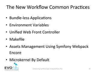 The	New	Workﬂow	Common	Prac,ces	
•  Bundle-less	Applica,ons	
•  Environment	Variables	
•  Uniﬁed	Web	Front	Controller	
•  Makeﬁle	
•  Assets	Management	Using	Symfony	Webpack	
Encore	
•  Microkernel	By	Default	
Composing	Symfony	Apps	Using	Symfony	Flex	 10	
 