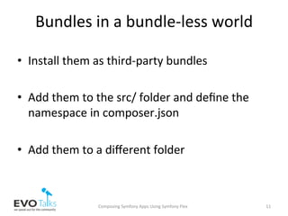 Bundles	in	a	bundle-less	world	
•  Install	them	as	third-party	bundles	
•  Add	them	to	the	src/	folder	and	deﬁne	the	
namespace	in	composer.json	
•  Add	them	to	a	diﬀerent	folder	
Composing	Symfony	Apps	Using	Symfony	Flex	 11	
 