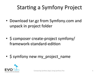 Star,ng	a	Symfony	Project	
•  Download	tar.gz	from	Symfony.com	and	
unpack	in	project	folder	
•  $	composer	create-project	symfony/
framework-standard-edi,on	
•  $	symfony	new	my_project_name	
Composing	Symfony	Apps	Using	Symfony	Flex	 5	
 