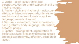 2. Visual – color, layout, style, size,
perspective, vectors and viewpoint in still and
moving images.
3. Audio – pitch and rhythm of music; sound
effects; ambient noise/sounds; silence; tone;
emphasis and accent of voice in spoken
language; volume of sound .
4.Gestural – movement, facial expressions,
hand gestures, body language, interactions
between people.
5. Spatial – arrangement, organization of
objects in space; proximity between people
and objects; proximity, direction, position of
layout
 
