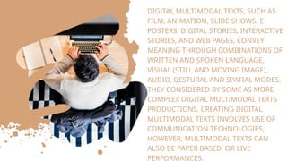 DIGITAL MULTIMODAL TEXTS, SUCH AS
FILM, ANIMATION, SLIDE SHOWS, E-
POSTERS, DIGITAL STORIES, INTERACTIVE
STORIES, AND WEB PAGES, CONVEY
MEANING THROUGH COMBINATIONS OF
WRITTEN AND SPOKEN LANGUAGE,
VISUAL (STILL AND MOVING IMAGE),
AUDIO, GESTURAL AND SPATIAL MODES.
THEY CONSIDERED BY SOME AS MORE
COMPLEX DIGITAL MULTIMODAL TEXTS
PRODUCTIONS. CREATING DIGITAL
MULTIMODAL TEXTS INVOLVES USE OF
COMMUNICATION TECHNOLOGIES,
HOWEVER, MULTIMODAL TEXTS CAN
ALSO BE PAPER BASED, OR LIVE
PERFORMANCES.
 
