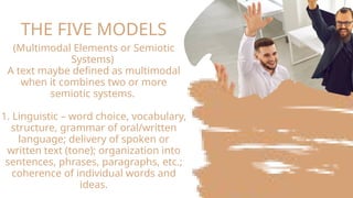 THE FIVE MODELS
(Multimodal Elements or Semiotic
Systems)
A text maybe defined as multimodal
when it combines two or more
semiotic systems.
1. Linguistic – word choice, vocabulary,
structure, grammar of oral/written
language; delivery of spoken or
written text (tone); organization into
sentences, phrases, paragraphs, etc.;
coherence of individual words and
ideas.
 