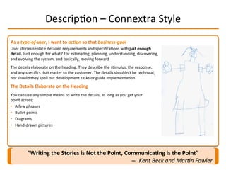 As	
  a	
  type-­‐of-­‐user,	
  I	
  want	
  to	
  ac-on	
  so	
  that	
  business-­‐goal	
  
DescripIon	
  –	
  Connextra	
  Style	
  
User	
  stories	
  replace	
  detailed	
  requirements	
  and	
  speciﬁcaIons	
  with	
  just	
  enough	
  
detail.	
  Just	
  enough	
  for	
  what?	
  For	
  esImaIng,	
  planning,	
  understanding,	
  discovering,	
  
and	
  evolving	
  the	
  system,	
  and	
  basically,	
  moving	
  forward	
  
The	
  details	
  elaborate	
  on	
  the	
  heading.	
  They	
  describe	
  the	
  sImulus,	
  the	
  response,	
  
and	
  any	
  speciﬁcs	
  that	
  maMer	
  to	
  the	
  customer.	
  The	
  details	
  shouldn’t	
  be	
  technical,	
  
nor	
  should	
  they	
  spell	
  out	
  development	
  tasks	
  or	
  guide	
  implementaIon	
  
The	
  Details	
  Elaborate	
  on	
  the	
  Heading	
  
You	
  can	
  use	
  any	
  simple	
  means	
  to	
  write	
  the	
  details,	
  as	
  long	
  as	
  you	
  get	
  your	
  
point	
  across:	
  
•  A	
  few	
  phrases	
  
•  Bullet	
  points	
  
•  Diagrams	
  
•  Hand-­‐drawn	
  pictures	
  
“Wri2ng	
  the	
  Stories	
  is	
  Not	
  the	
  Point,	
  Communica2ng	
  is	
  the	
  Point”	
  
–  Kent	
  Beck	
  and	
  Mar-n	
  Fowler	
  
 