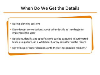When	
  Do	
  We	
  Get	
  the	
  Details	
  
•  During	
  planning	
  sessions	
  
•  Even	
  deeper	
  conversaIons	
  about	
  other	
  details	
  as	
  they	
  begin	
  to	
  
implement	
  the	
  story	
  
•  Decisions,	
  details,	
  and	
  speciﬁcaIons	
  can	
  be	
  captured	
  in	
  automated	
  
tests,	
  as	
  a	
  picture,	
  on	
  a	
  whiteboard,	
  or	
  by	
  any	
  other	
  useful	
  means	
  
•  Key	
  Principle:	
  "Defer	
  decisions	
  unIl	
  the	
  last	
  responsible	
  moment.”	
  
 