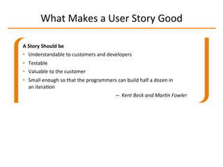 What	
  Makes	
  a	
  User	
  Story	
  Good	
  
A	
  Story	
  Should	
  be	
  
•  Understandable	
  to	
  customers	
  and	
  developers	
  
•  Testable	
  
•  Valuable	
  to	
  the	
  customer	
  
•  Small	
  enough	
  so	
  that	
  the	
  programmers	
  can	
  build	
  half	
  a	
  dozen	
  in	
  
an	
  iteraIon	
  
–  Kent	
  Beck	
  and	
  Mar-n	
  Fowler	
  
 