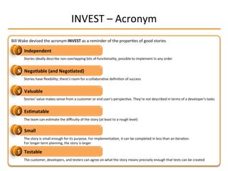 INVEST	
  –	
  Acronym	
  
Bill	
  Wake	
  devised	
  the	
  acronym	
  INVEST	
  as	
  a	
  reminder	
  of	
  the	
  properIes	
  of	
  good	
  stories	
  
Independent	
  
Nego2able	
  (and	
  Nego2ated)	
  
Valuable	
  
Es2matable	
  
Small	
  
Testable	
  
Stories	
  ideally	
  describe	
  non-­‐overlapping	
  bits	
  of	
  funcIonality,	
  possible	
  to	
  implement	
  in	
  any	
  order	
  
The	
  customer,	
  developers,	
  and	
  testers	
  can	
  agree	
  on	
  what	
  the	
  story	
  means	
  precisely	
  enough	
  that	
  tests	
  can	
  be	
  created	
  
Stories	
  have	
  ﬂexibility;	
  there’s	
  room	
  for	
  a	
  collaboraIve	
  deﬁniIon	
  of	
  success	
  
Stories’	
  value	
  makes	
  sense	
  from	
  a	
  customer	
  or	
  end	
  user’s	
  perspecIve.	
  They’re	
  not	
  described	
  in	
  terms	
  of	
  a	
  developer’s	
  tasks	
  
The	
  team	
  can	
  esImate	
  the	
  diﬃculty	
  of	
  the	
  story	
  (at	
  least	
  to	
  a	
  rough	
  level)	
  
The	
  story	
  is	
  small	
  enough	
  for	
  its	
  purpose.	
  For	
  implementaIon,	
  it	
  can	
  be	
  completed	
  in	
  less	
  than	
  an	
  iteraIon.	
  
For	
  longer	
  term	
  planning,	
  the	
  story	
  is	
  larger	
  
 