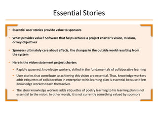 EssenIal	
  Stories	
  
•  Essen2al	
  user	
  stories	
  provide	
  value	
  to	
  sponsors	
  
•  What	
  provides	
  value?	
  SoTware	
  that	
  helps	
  achieve	
  a	
  project	
  charter's	
  vision,	
  mission,	
  
or	
  key	
  objec2ves	
  
•  Sponsors	
  ul2mately	
  care	
  about	
  eﬀects,	
  the	
  changes	
  in	
  the	
  outside	
  world	
  resul2ng	
  from	
  
the	
  system	
  
•  Here	
  is	
  the	
  vision	
  statement	
  project	
  charter:	
  
§  Rapidly	
  spawned,	
  knowledge	
  workers,	
  skilled	
  in	
  the	
  fundamentals	
  of	
  collaboraIve	
  learning	
  
§  User	
  stories	
  that	
  contribute	
  to	
  achieving	
  this	
  vision	
  are	
  essenIal.	
  Thus,	
  knowledge	
  workers	
  
adds	
  eIqueMes	
  of	
  collaboraIon	
  in	
  enterprise	
  to	
  his	
  learning	
  plan	
  is	
  essenIal	
  because	
  it	
  lets	
  
Knowledge	
  workers	
  teach	
  themselves	
  	
  
§  The	
  story	
  knowledge	
  workers	
  adds	
  eIqueMes	
  of	
  poetry	
  learning	
  to	
  his	
  learning	
  plan	
  is	
  not	
  
essenIal	
  to	
  the	
  vision.	
  In	
  other	
  words,	
  it	
  is	
  not	
  currently	
  something	
  valued	
  by	
  sponsors	
  
 