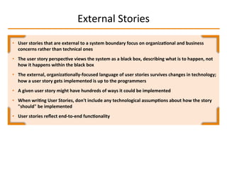 External	
  Stories	
  
•  User	
  stories	
  that	
  are	
  external	
  to	
  a	
  system	
  boundary	
  focus	
  on	
  organiza2onal	
  and	
  business	
  
concerns	
  rather	
  than	
  technical	
  ones	
  
•  The	
  user	
  story	
  perspec2ve	
  views	
  the	
  system	
  as	
  a	
  black	
  box,	
  describing	
  what	
  is	
  to	
  happen,	
  not	
  
how	
  it	
  happens	
  within	
  the	
  black	
  box	
  
•  The	
  external,	
  organiza2onally-­‐focused	
  language	
  of	
  user	
  stories	
  survives	
  changes	
  in	
  technology;	
  
how	
  a	
  user	
  story	
  gets	
  implemented	
  is	
  up	
  to	
  the	
  programmers	
  
•  A	
  given	
  user	
  story	
  might	
  have	
  hundreds	
  of	
  ways	
  it	
  could	
  be	
  implemented	
  
•  When	
  wri2ng	
  User	
  Stories,	
  don't	
  include	
  any	
  technological	
  assump2ons	
  about	
  how	
  the	
  story	
  
"should"	
  be	
  implemented	
  
•  User	
  stories	
  reﬂect	
  end-­‐to-­‐end	
  func2onality	
  
 