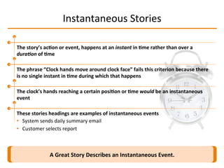 Instantaneous	
  Stories	
  
A	
  Great	
  Story	
  Describes	
  an	
  Instantaneous	
  Event.	
  
The	
  story’s	
  ac2on	
  or	
  event,	
  happens	
  at	
  an	
  instant	
  in	
  2me	
  rather	
  than	
  over	
  a	
  
dura-on	
  of	
  2me	
  
The	
  phrase	
  “Clock	
  hands	
  move	
  around	
  clock	
  face”	
  fails	
  this	
  criterion	
  because	
  there	
  
is	
  no	
  single	
  instant	
  in	
  2me	
  during	
  which	
  that	
  happens	
  
The	
  clock’s	
  hands	
  reaching	
  a	
  certain	
  posi2on	
  or	
  2me	
  would	
  be	
  an	
  instantaneous	
  
event	
  
These	
  stories	
  headings	
  are	
  examples	
  of	
  instantaneous	
  events	
  
•  System	
  sends	
  daily	
  summary	
  email	
  
•  Customer	
  selects	
  report	
  
 