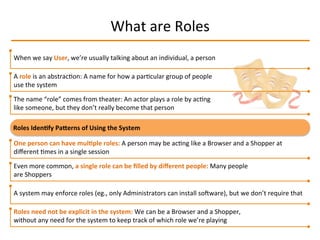 What	
  are	
  Roles	
  
When	
  we	
  say	
  User,	
  we’re	
  usually	
  talking	
  about	
  an	
  individual,	
  a	
  person	
  
A	
  role	
  is	
  an	
  abstracIon:	
  A	
  name	
  for	
  how	
  a	
  parIcular	
  group	
  of	
  people	
  
use	
  the	
  system	
  
The	
  name	
  “role”	
  comes	
  from	
  theater:	
  An	
  actor	
  plays	
  a	
  role	
  by	
  acIng	
  
like	
  someone,	
  but	
  they	
  don’t	
  really	
  become	
  that	
  person	
  
Even	
  more	
  common,	
  a	
  single	
  role	
  can	
  be	
  ﬁlled	
  by	
  diﬀerent	
  people:	
  Many	
  people	
  
are	
  Shoppers	
  
A	
  system	
  may	
  enforce	
  roles	
  (eg.,	
  only	
  Administrators	
  can	
  install	
  soqware),	
  but	
  we	
  don’t	
  require	
  that	
  
Roles	
  need	
  not	
  be	
  explicit	
  in	
  the	
  system:	
  We	
  can	
  be	
  a	
  Browser	
  and	
  a	
  Shopper,	
  
without	
  any	
  need	
  for	
  the	
  system	
  to	
  keep	
  track	
  of	
  which	
  role	
  we’re	
  playing	
  
One	
  person	
  can	
  have	
  mul2ple	
  roles:	
  A	
  person	
  may	
  be	
  acIng	
  like	
  a	
  Browser	
  and	
  a	
  Shopper	
  at	
  
diﬀerent	
  Imes	
  in	
  a	
  single	
  session	
  
Roles	
  Iden2fy	
  PaLerns	
  of	
  Using	
  the	
  System	
  
 