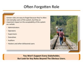 Oqen	
  ForgoMen	
  Role	
  
You	
  Won’t	
  Support	
  Every	
  Stakeholder,	
  
But	
  Look	
  for	
  Key	
  Roles	
  Beyond	
  The	
  Obvious	
  Users.	
  
Certain	
  roles	
  are	
  easy	
  to	
  forget	
  because	
  they’re	
  oqen	
  
not	
  everyday	
  users	
  of	
  the	
  system,	
  but	
  they	
  an	
  
important	
  impact	
  on	
  the	
  acceptability	
  of	
  the	
  system	
  
as	
  a	
  whole:	
  
•  Administrators	
  
•  Operators	
  
•  Supervisors	
  
•  ExecuIves	
  
•  Auditors	
  
•  Hackers	
  and	
  other	
  disfavored	
  users	
  
 