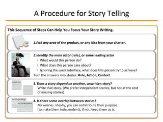 This	
  Sequence	
  of	
  Steps	
  Can	
  Help	
  You	
  Focus	
  Your	
  Story	
  Wri2ng.	
  
A	
  Procedure	
  for	
  Story	
  Telling	
  
1. Pick	
  any	
  area	
  of	
  the	
  product,	
  or	
  any	
  idea	
  from	
  your	
  charter.	
  
2. Iden-fy	
  the	
  main	
  actor	
  (role),	
  or	
  some	
  leading	
  actor	
  
•  What	
  would	
  this	
  person	
  do?	
  
•  What	
  does	
  this	
  person	
  care	
  about?	
  
•  Ignoring	
  the	
  users	
  interface,	
  what	
  does	
  this	
  person	
  try	
  to	
  achieve?	
  
Turn	
  the	
  answers	
  into	
  stories:	
  Role,	
  Ac2on,	
  Context	
  
3.  Does	
  a	
  story	
  depend	
  on	
  another,	
  unwriLen	
  story?	
  
Write	
  that	
  story.	
  (We	
  prefer	
  independent	
  stories,	
  but	
  not	
  at	
  the	
  cost	
  
of	
  missing	
  stories)	
  
4.  Is	
  there	
  some	
  overlap	
  between	
  stories?	
  
No	
  worries.	
  Ideally,	
  you	
  can	
  redistribute	
  their	
  purpose	
  
(to	
  make	
  them	
  independent);	
  if	
  not,	
  keep	
  them	
  as	
  is.	
  
 